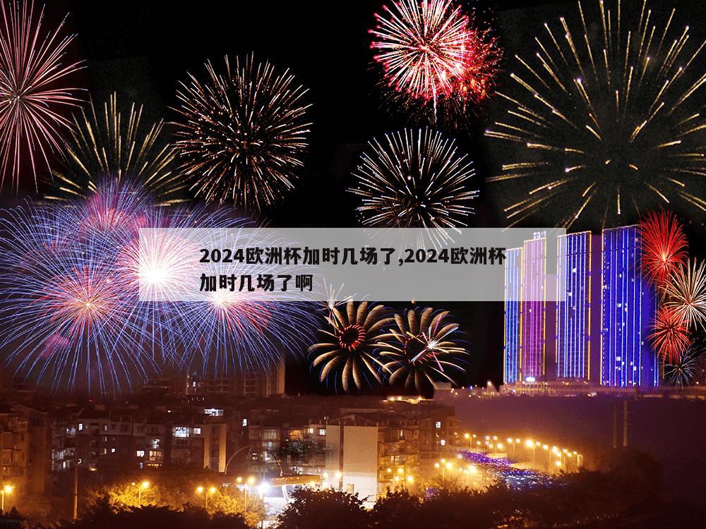 2024欧洲杯加时几场了,2024欧洲杯加时几场了啊